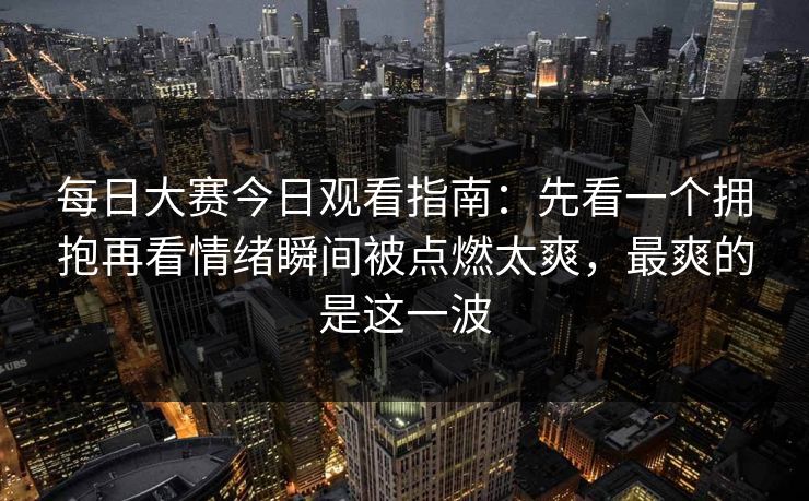 每日大赛今日观看指南：先看一个拥抱再看情绪瞬间被点燃太爽，最爽的是这一波