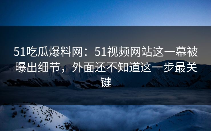 51吃瓜爆料网：51视频网站这一幕被曝出细节，外面还不知道这一步最关键