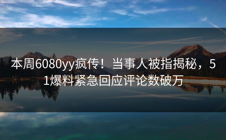 本周6080yy疯传！当事人被指揭秘，51爆料紧急回应评论数破万