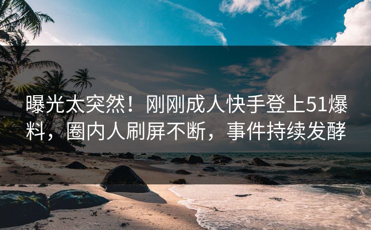曝光太突然！刚刚成人快手登上51爆料，圈内人刷屏不断，事件持续发酵