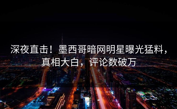 深夜直击！墨西哥暗网明星曝光猛料，真相大白，评论数破万