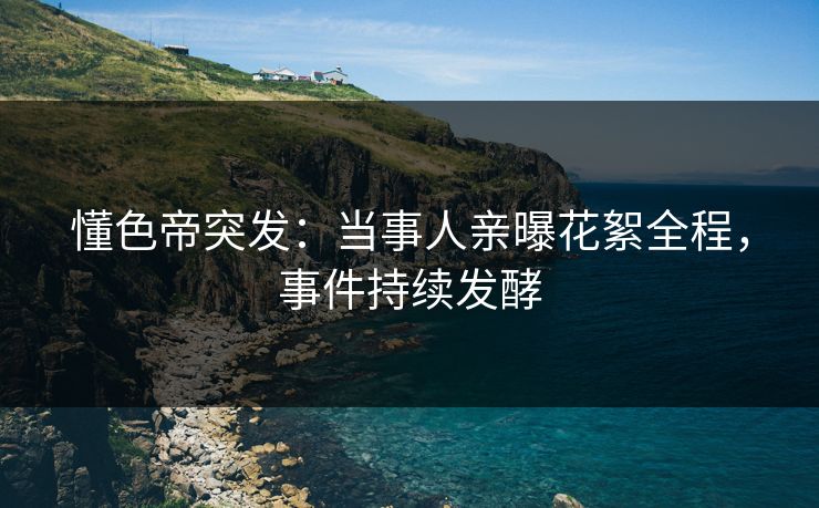 懂色帝突发：当事人亲曝花絮全程，事件持续发酵