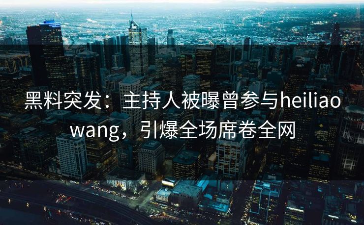 黑料突发：主持人被曝曾参与heiliaowang，引爆全场席卷全网