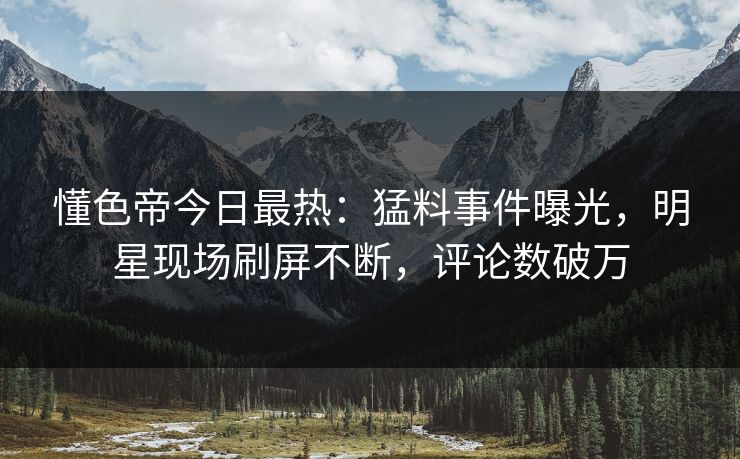 懂色帝今日最热：猛料事件曝光，明星现场刷屏不断，评论数破万