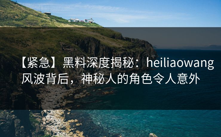 【紧急】黑料深度揭秘：heiliaowang风波背后，神秘人的角色令人意外