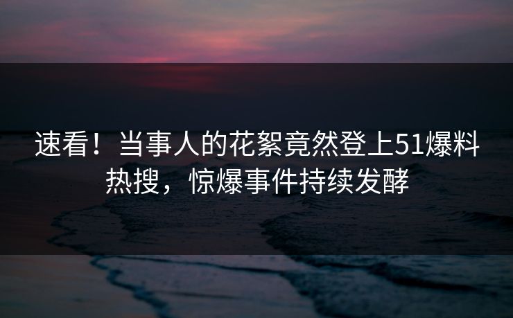 速看！当事人的花絮竟然登上51爆料热搜，惊爆事件持续发酵