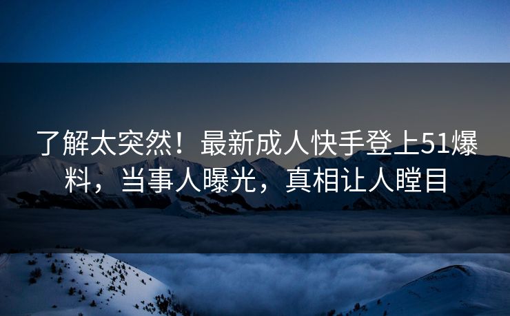 了解太突然！最新成人快手登上51爆料，当事人曝光，真相让人瞠目