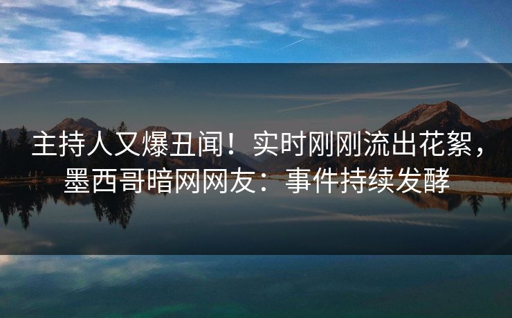 主持人又爆丑闻！实时刚刚流出花絮，墨西哥暗网网友：事件持续发酵