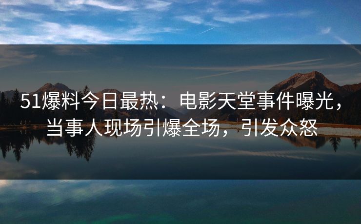 51爆料今日最热：电影天堂事件曝光，当事人现场引爆全场，引发众怒