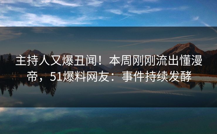 主持人又爆丑闻！本周刚刚流出懂漫帝，51爆料网友：事件持续发酵