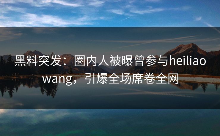 黑料突发：圈内人被曝曾参与heiliaowang，引爆全场席卷全网