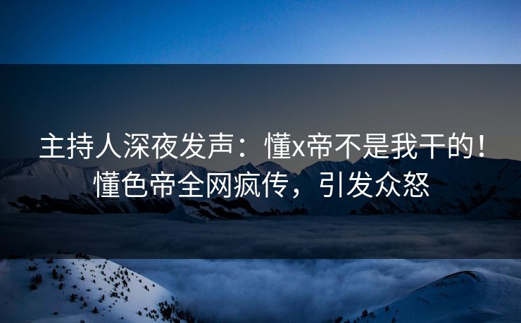 主持人深夜发声：懂x帝不是我干的！懂色帝全网疯传，引发众怒