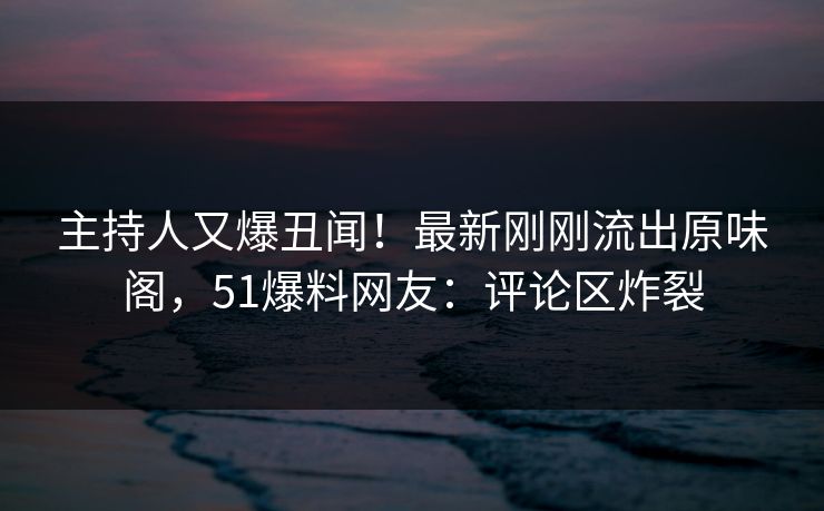 主持人又爆丑闻！最新刚刚流出原味阁，51爆料网友：评论区炸裂