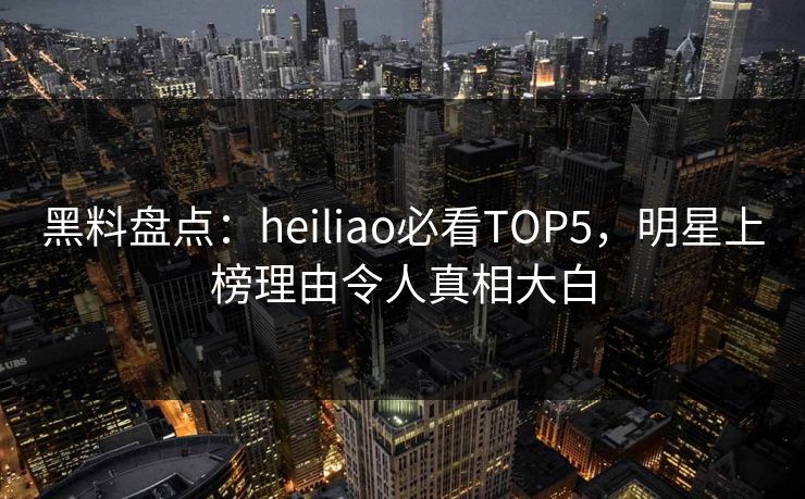 黑料盘点：heiliao必看TOP5，明星上榜理由令人真相大白