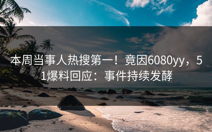 本周当事人热搜第一！竟因6080yy，51爆料回应：事件持续发酵