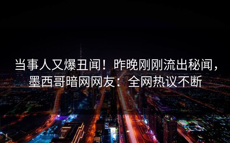 当事人又爆丑闻！昨晚刚刚流出秘闻，墨西哥暗网网友：全网热议不断