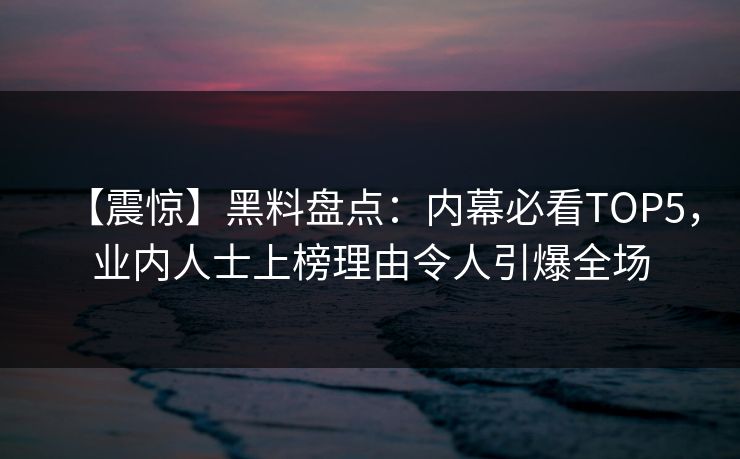 【震惊】黑料盘点：内幕必看TOP5，业内人士上榜理由令人引爆全场