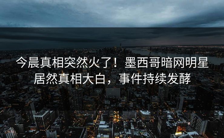今晨真相突然火了！墨西哥暗网明星居然真相大白，事件持续发酵