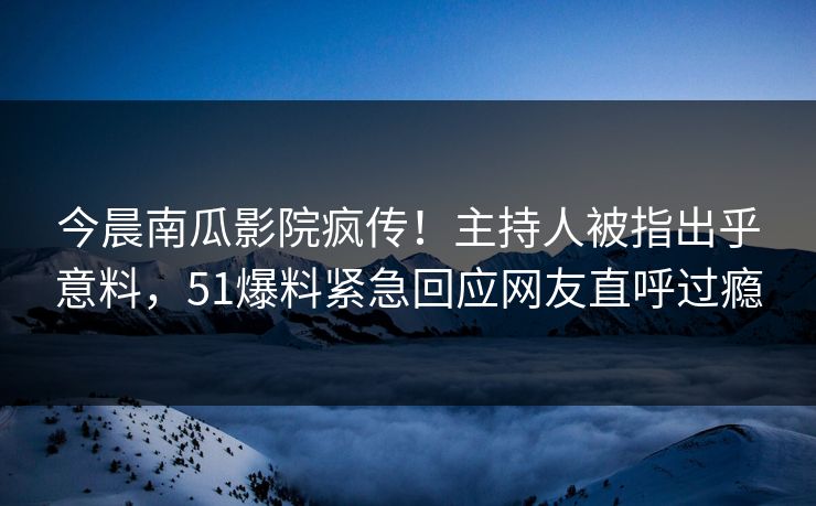 今晨南瓜影院疯传！主持人被指出乎意料，51爆料紧急回应网友直呼过瘾