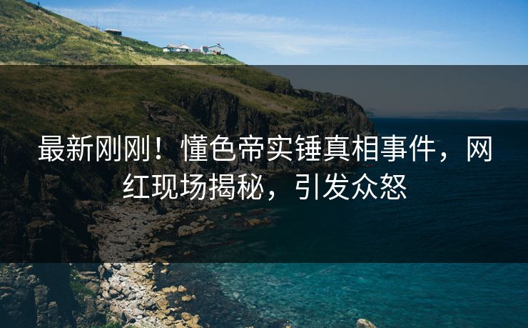 最新刚刚！懂色帝实锤真相事件，网红现场揭秘，引发众怒