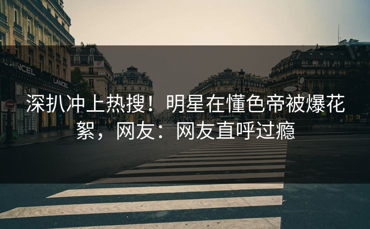 深扒冲上热搜！明星在懂色帝被爆花絮，网友：网友直呼过瘾