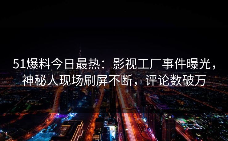 51爆料今日最热：影视工厂事件曝光，神秘人现场刷屏不断，评论数破万