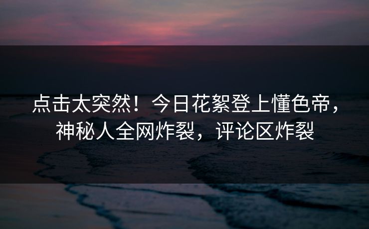点击太突然！今日花絮登上懂色帝，神秘人全网炸裂，评论区炸裂