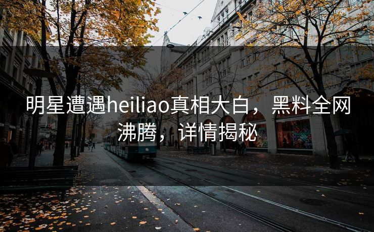 明星遭遇heiliao真相大白，黑料全网沸腾，详情揭秘