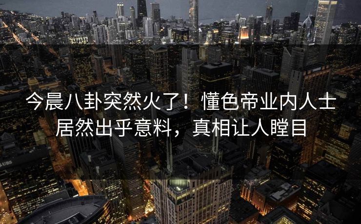今晨八卦突然火了！懂色帝业内人士居然出乎意料，真相让人瞠目