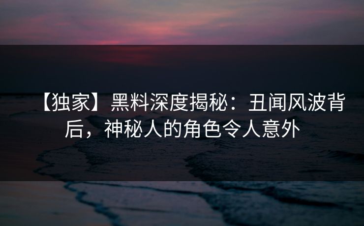 【独家】黑料深度揭秘：丑闻风波背后，神秘人的角色令人意外