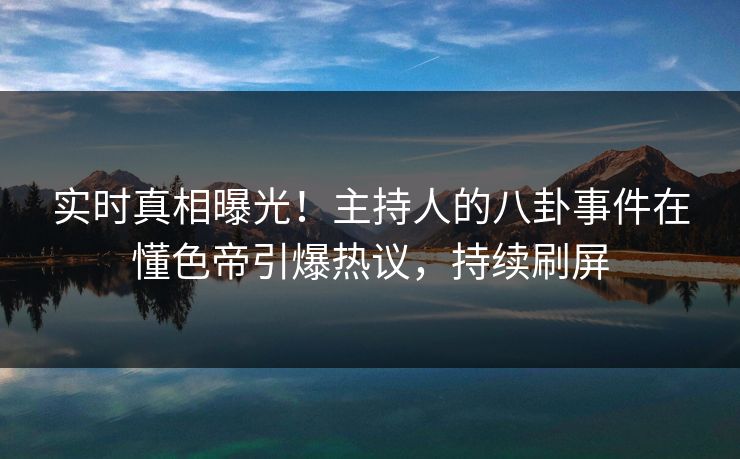 实时真相曝光！主持人的八卦事件在懂色帝引爆热议，持续刷屏