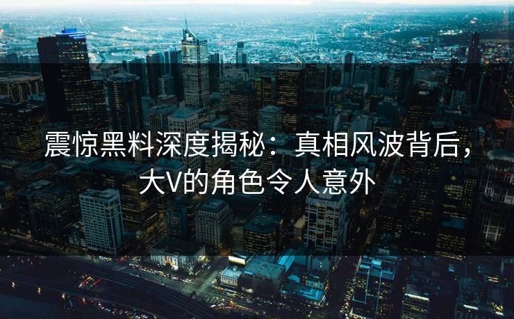 震惊黑料深度揭秘：真相风波背后，大V的角色令人意外