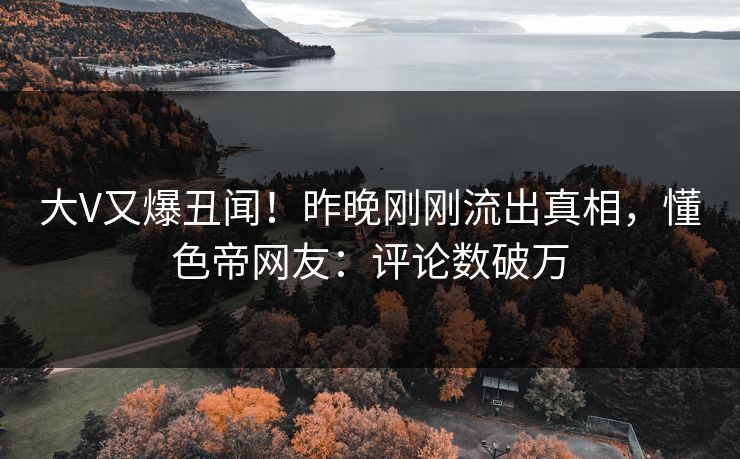 大V又爆丑闻！昨晚刚刚流出真相，懂色帝网友：评论数破万