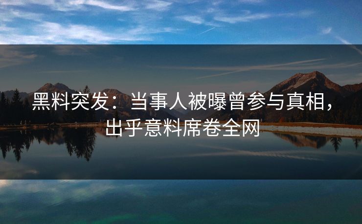 黑料突发：当事人被曝曾参与真相，出乎意料席卷全网