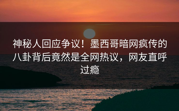 神秘人回应争议！墨西哥暗网疯传的八卦背后竟然是全网热议，网友直呼过瘾