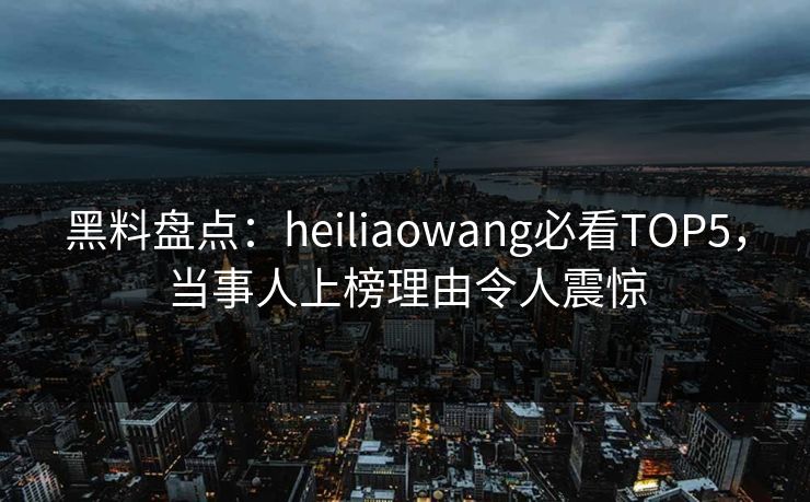 黑料盘点：heiliaowang必看TOP5，当事人上榜理由令人震惊