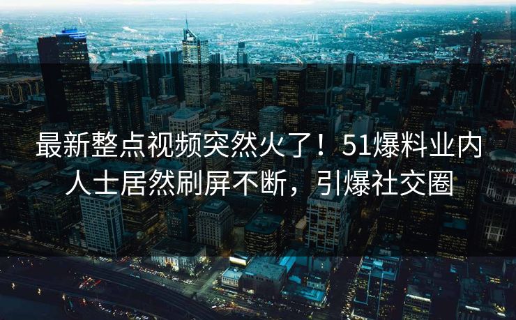 最新整点视频突然火了！51爆料业内人士居然刷屏不断，引爆社交圈