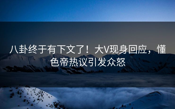 八卦终于有下文了！大V现身回应，懂色帝热议引发众怒