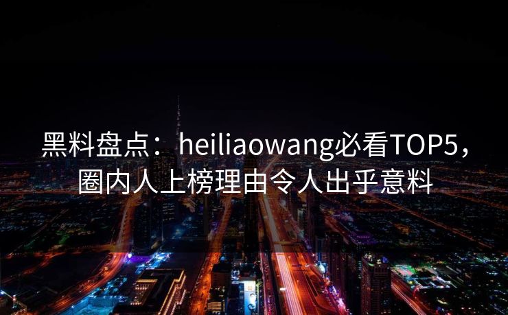 黑料盘点：heiliaowang必看TOP5，圈内人上榜理由令人出乎意料