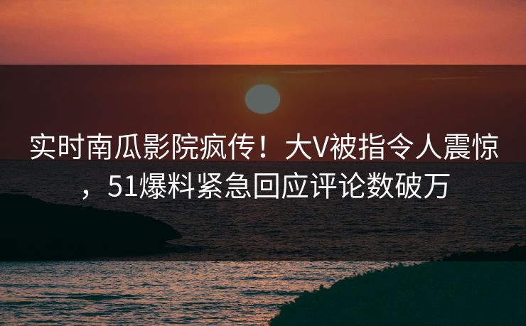 实时南瓜影院疯传！大V被指令人震惊，51爆料紧急回应评论数破万