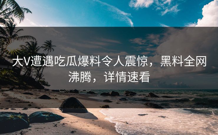 大V遭遇吃瓜爆料令人震惊，黑料全网沸腾，详情速看