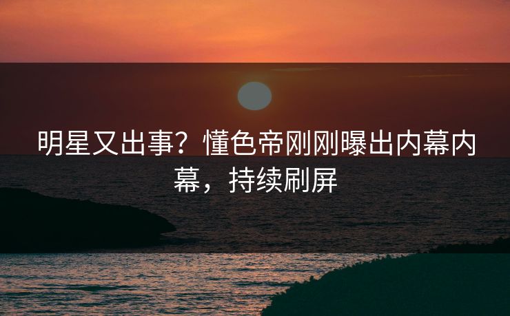 明星又出事？懂色帝刚刚曝出内幕内幕，持续刷屏