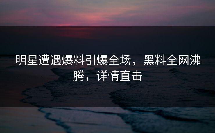 明星遭遇爆料引爆全场，黑料全网沸腾，详情直击