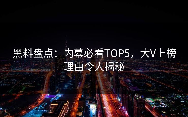 黑料盘点：内幕必看TOP5，大V上榜理由令人揭秘