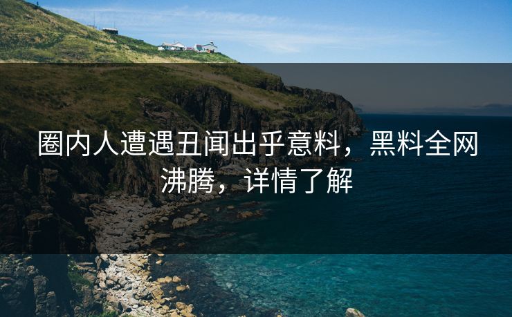 圈内人遭遇丑闻出乎意料，黑料全网沸腾，详情了解