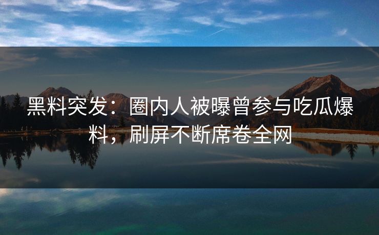 黑料突发：圈内人被曝曾参与吃瓜爆料，刷屏不断席卷全网