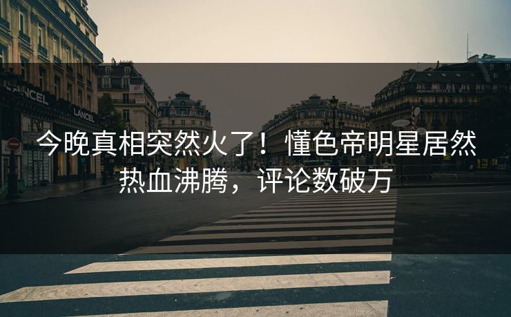 今晚真相突然火了！懂色帝明星居然热血沸腾，评论数破万