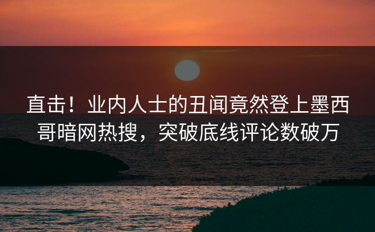 直击！业内人士的丑闻竟然登上墨西哥暗网热搜，突破底线评论数破万