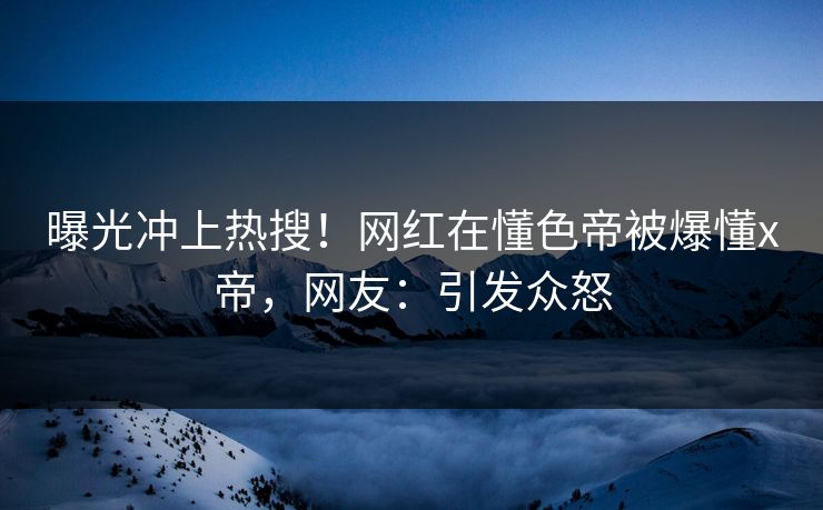 曝光冲上热搜！网红在懂色帝被爆懂x帝，网友：引发众怒