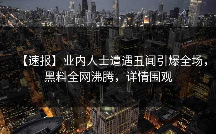 【速报】业内人士遭遇丑闻引爆全场，黑料全网沸腾，详情围观